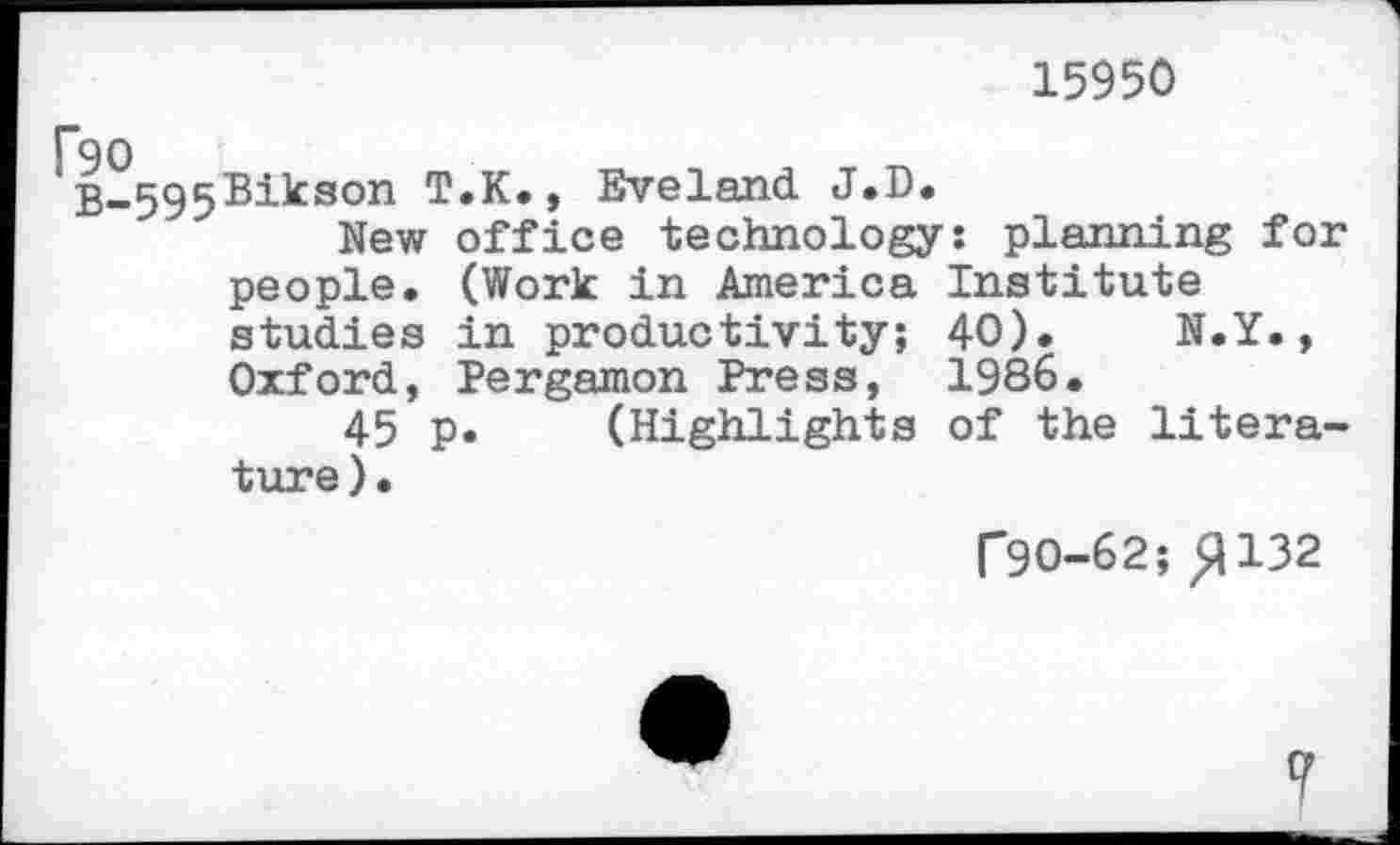 ﻿15950
B_595®^^son T.K., Eveland J.D.
New office technology: planning for people. (Work in America Institute studies in productivity; 40). N.Y., Oxford, Pergamon Press, 1986.
45 p. (Highlights of the literature).
r9O-62; >1132